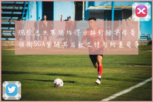 现役总决赛场均得分排行榜字母哥领衔SGA紧随其后杜兰特与约基奇争夺第三名