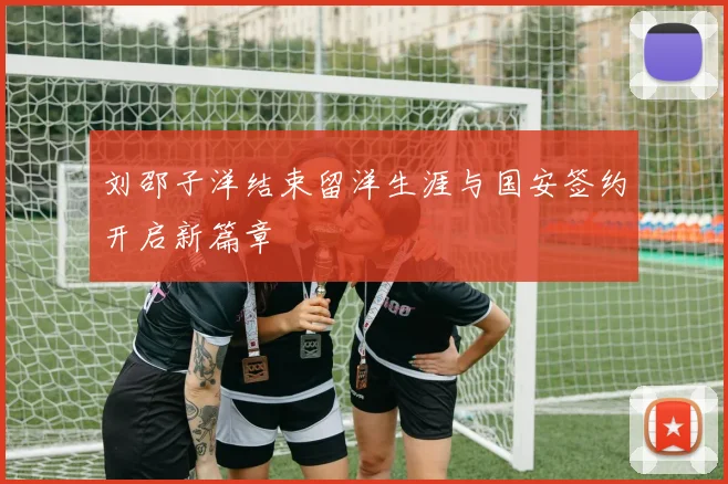 刘邵子洋结束留洋生涯与国安签约开启新篇章