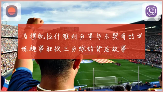 马穆凯拉什维利分享与东契奇的训练趣事狂投三分球的背后故事