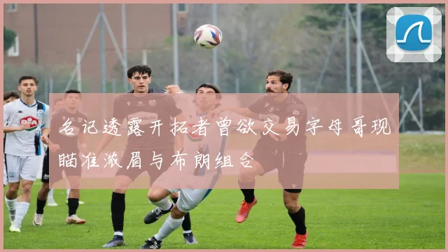名记透露开拓者曾欲交易字母哥现瞄准浓眉与布朗组合
