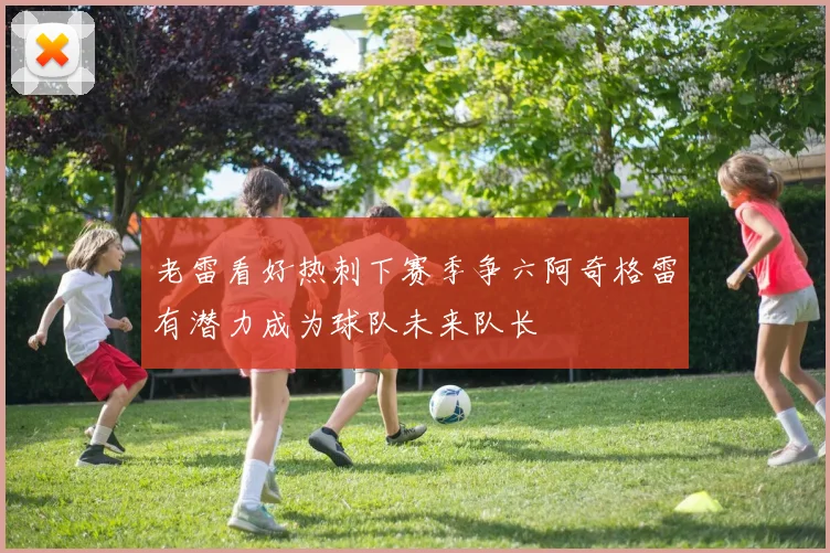 老雷看好热刺下赛季争六阿奇格雷有潜力成为球队未来队长