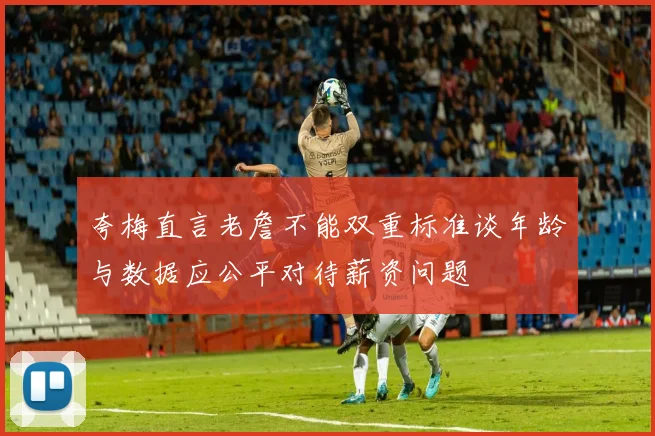 夸梅直言老詹不能双重标准谈年龄与数据应公平对待薪资问题