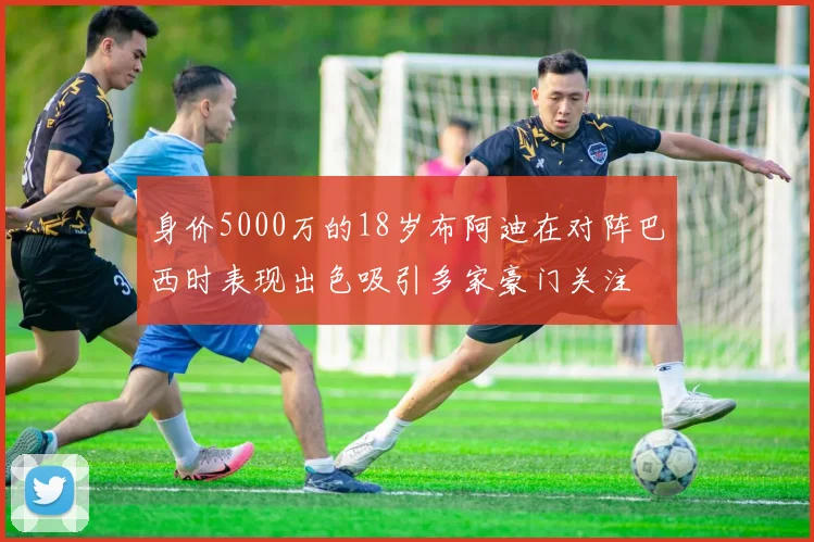 身价5000万的18岁布阿迪在对阵巴西时表现出色吸引多家豪门关注