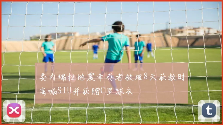 委内瑞拉地震幸存者被埋8天获救时高喊SIU并获赠C罗球衣