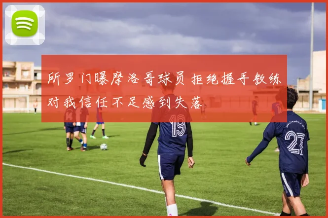 所罗门曝摩洛哥球员拒绝握手教练对我信任不足感到失落