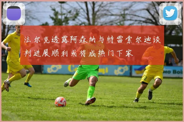 法尔克透露阿森纳与特雷索尔迪谈判进展顺利或将成热门下家