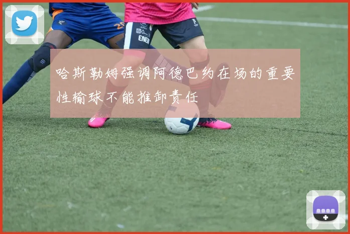 哈斯勒姆强调阿德巴约在场的重要性输球不能推卸责任