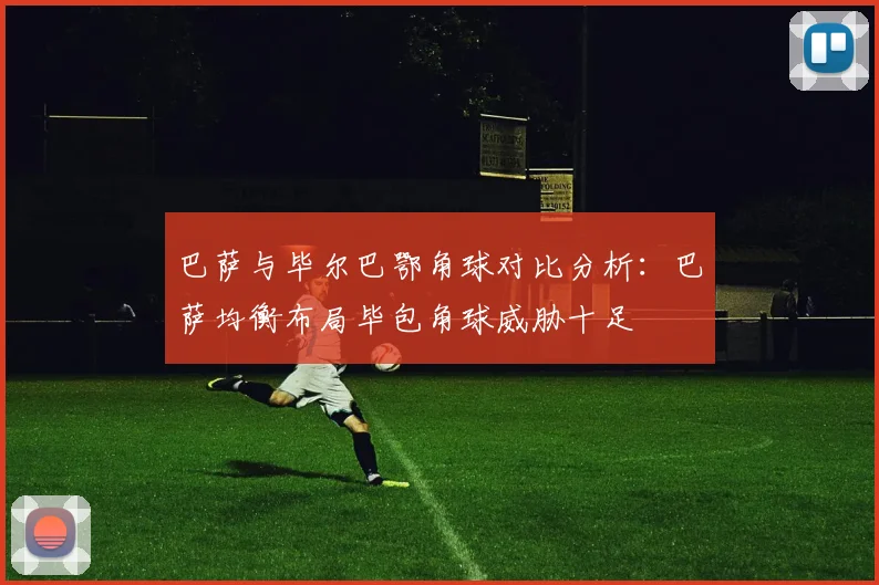 巴萨与毕尔巴鄂角球对比分析：巴萨均衡布局毕包角球威胁十足