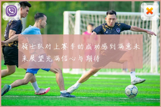 骑士队对上赛季的成功感到满意未来展望充满信心与期待