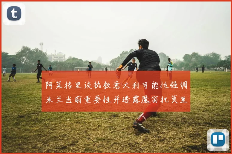 阿莱格里谈执教意大利可能性强调米兰当前重要性并透露魔笛托莫里缺阵消息