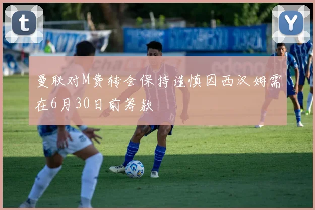 曼联对M费转会保持谨慎因西汉姆需在6月30日前筹款