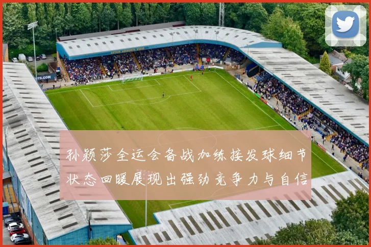 孙颖莎全运会备战加练接发球细节状态回暖展现出强劲竞争力与自信心