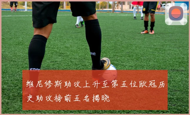 维尼修斯助攻上升至第五位欧冠历史助攻榜前五名揭晓