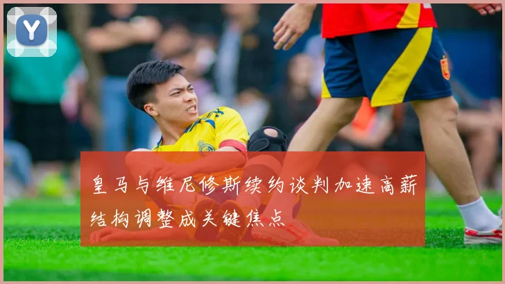 皇马与维尼修斯续约谈判加速高薪结构调整成关键焦点
