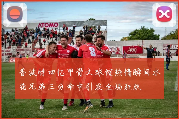 香波特回忆甲骨文球馆热情瞬间水花兄弟三分命中引发全场狂欢