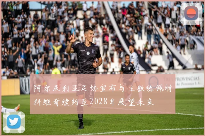 阿尔及利亚足协宣布与主教练佩特科维奇续约至2028年展望未来