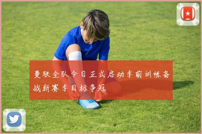 曼联全队今日正式启动季前训练备战新赛季目标争冠