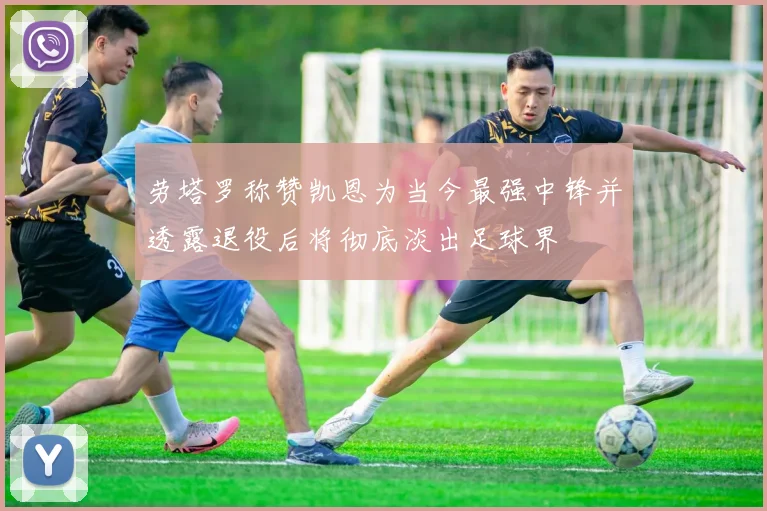 劳塔罗称赞凯恩为当今最强中锋并透露退役后将彻底淡出足球界