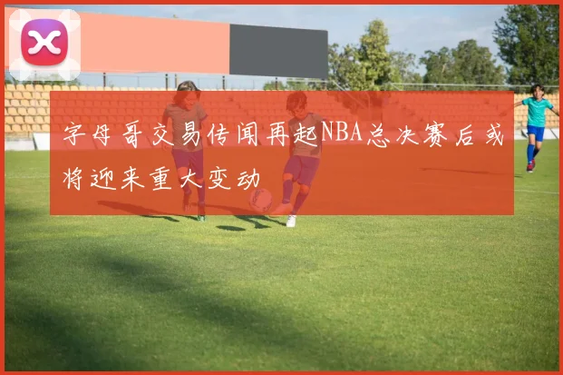 字母哥交易传闻再起NBA总决赛后或将迎来重大变动