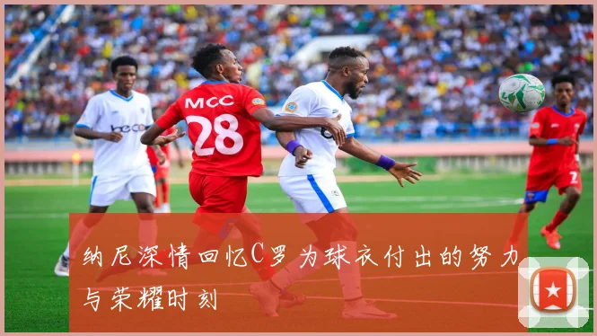 纳尼深情回忆C罗为球衣付出的努力与荣耀时刻