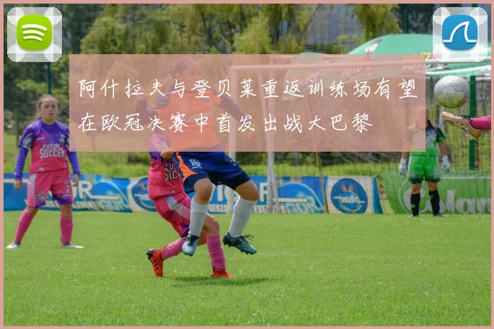 阿什拉夫与登贝莱重返训练场有望在欧冠决赛中首发出战大巴黎